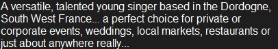 A versatile, talented young singer based in the Dordogne, South West France... a perfect choice for private or corporate events, weddings, local markets, restaurants or just about anywhere really... 